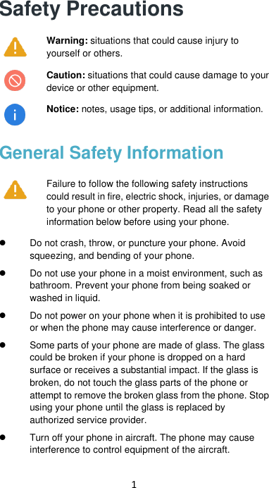 1 Safety Precautions  Warning: situations that could cause injury to yourself or others.  Caution: situations that could cause damage to your device or other equipment.   Notice: notes, usage tips, or additional information. General Safety Information  Failure to follow the following safety instructions could result in fire, electric shock, injuries, or damage to your phone or other property. Read all the safety information below before using your phone.    Do not crash, throw, or puncture your phone. Avoid squeezing, and bending of your phone.   Do not use your phone in a moist environment, such as bathroom. Prevent your phone from being soaked or washed in liquid.    Do not power on your phone when it is prohibited to use or when the phone may cause interference or danger.  Some parts of your phone are made of glass. The glass could be broken if your phone is dropped on a hard surface or receives a substantial impact. If the glass is broken, do not touch the glass parts of the phone or attempt to remove the broken glass from the phone. Stop using your phone until the glass is replaced by authorized service provider.   Turn off your phone in aircraft. The phone may cause interference to control equipment of the aircraft.   