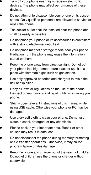 2   Turn off your phone near high-precision electronic devices. The phone may affect performance of these devices.    Do not attempt to disassemble your phone or its acces-sories. Only qualified personnel are allowed to service or repair the phone.     The socket-outlet shall be installed near the phone and shall be easily accessible.  Do not place your phone or its accessories in containers with a strong electromagnetic field.    Do not place magnetic storage media near your phone. Radiation from the phone may erase the information stored on them.     Keep the phone away from direct sunlight. Do not put your phone in a high-temperature place or use it in a place with flammable gas such as gas station.     Use only approved batteries and chargers to avoid the risk of explosion.     Obey all laws or regulations on the use of the phone. Respect others’ privacy and legal rights when using your phone.     Strictly obey relevant instructions of this manual while using USB cable. Otherwise your phone or PC may be damaged.    Use a dry soft cloth to clean your phone. Do not use water, alcohol, detergent or any chemicals.   Please backup your important data. Repair or other causes may result in data loss.  Do not disconnect the phone during memory formatting or file transfer operations. Otherwise, it may cause program failure or files damage.   Keep the phone and charger out of the reach of children. Do not let children use the phone or charger without supervision. 