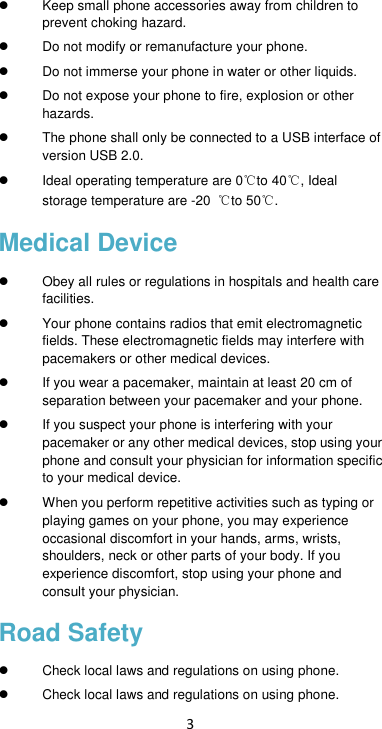 3  Keep small phone accessories away from children to prevent choking hazard.  Do not modify or remanufacture your phone.  Do not immerse your phone in water or other liquids.  Do not expose your phone to fire, explosion or other hazards.   The phone shall only be connected to a USB interface of version USB 2.0.   Ideal operating temperature are 0℃to 40℃, Ideal storage temperature are -20  ℃to 50℃. Medical Device   Obey all rules or regulations in hospitals and health care facilities.     Your phone contains radios that emit electromagnetic fields. These electromagnetic fields may interfere with pacemakers or other medical devices.  If you wear a pacemaker, maintain at least 20 cm of separation between your pacemaker and your phone.    If you suspect your phone is interfering with your pacemaker or any other medical devices, stop using your phone and consult your physician for information specific to your medical device.     When you perform repetitive activities such as typing or playing games on your phone, you may experience occasional discomfort in your hands, arms, wrists, shoulders, neck or other parts of your body. If you experience discomfort, stop using your phone and consult your physician.   Road Safety   Check local laws and regulations on using phone.   Check local laws and regulations on using phone. 