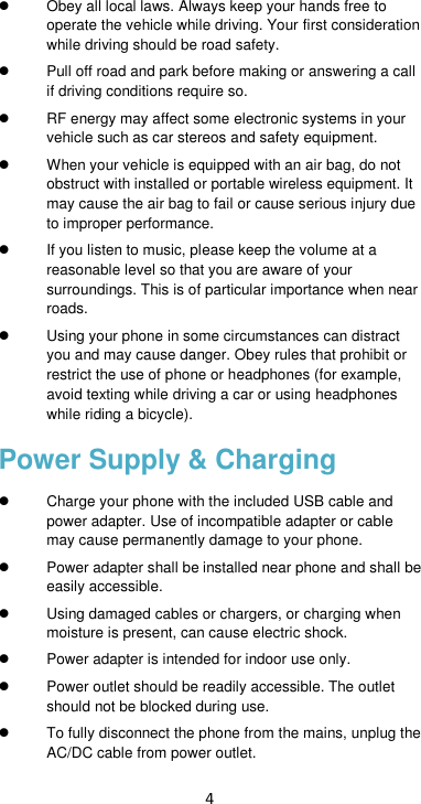 4   Obey all local laws. Always keep your hands free to operate the vehicle while driving. Your first consideration while driving should be road safety.   Pull off road and park before making or answering a call if driving conditions require so.   RF energy may affect some electronic systems in your vehicle such as car stereos and safety equipment.   When your vehicle is equipped with an air bag, do not obstruct with installed or portable wireless equipment. It may cause the air bag to fail or cause serious injury due to improper performance.  If you listen to music, please keep the volume at a reasonable level so that you are aware of your surroundings. This is of particular importance when near roads.   Using your phone in some circumstances can distract you and may cause danger. Obey rules that prohibit or restrict the use of phone or headphones (for example, avoid texting while driving a car or using headphones while riding a bicycle). Power Supply &amp; Charging   Charge your phone with the included USB cable and power adapter. Use of incompatible adapter or cable may cause permanently damage to your phone.  Power adapter shall be installed near phone and shall be easily accessible.     Using damaged cables or chargers, or charging when moisture is present, can cause electric shock.  Power adapter is intended for indoor use only.   Power outlet should be readily accessible. The outlet should not be blocked during use.     To fully disconnect the phone from the mains, unplug the AC/DC cable from power outlet.   