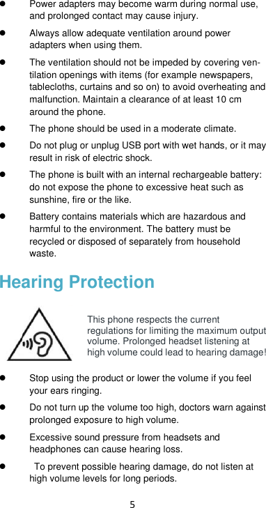 5  Power adapters may become warm during normal use, and prolonged contact may cause injury.   Always allow adequate ventilation around power adapters when using them.     The ventilation should not be impeded by covering ven-tilation openings with items (for example newspapers, tablecloths, curtains and so on) to avoid overheating and malfunction. Maintain a clearance of at least 10 cm around the phone.   The phone should be used in a moderate climate.   Do not plug or unplug USB port with wet hands, or it may result in risk of electric shock.   The phone is built with an internal rechargeable battery: do not expose the phone to excessive heat such as sunshine, fire or the like.  Battery contains materials which are hazardous and harmful to the environment. The battery must be recycled or disposed of separately from household waste. Hearing Protection  This phone respects the current regulations for limiting the maximum output volume. Prolonged headset listening at high volume could lead to hearing damage!    Stop using the product or lower the volume if you feel your ears ringing.   Do not turn up the volume too high, doctors warn against prolonged exposure to high volume.   Excessive sound pressure from headsets and headphones can cause hearing loss.     To prevent possible hearing damage, do not listen at high volume levels for long periods.   