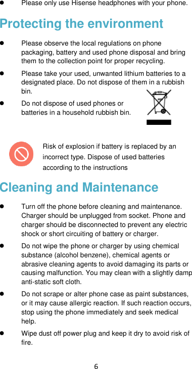 6   Please only use Hisense headphones with your phone. Protecting the environment   Please observe the local regulations on phone packaging, battery and used phone disposal and bring them to the collection point for proper recycling.   Please take your used, unwanted lithium batteries to a designated place. Do not dispose of them in a rubbish bin.  Do not dispose of used phones or batteries in a household rubbish bin.    Risk of explosion if battery is replaced by an incorrect type. Dispose of used batteries according to the instructions Cleaning and Maintenance   Turn off the phone before cleaning and maintenance. Charger should be unplugged from socket. Phone and charger should be disconnected to prevent any electric shock or short circuiting of battery or charger.  Do not wipe the phone or charger by using chemical substance (alcohol benzene), chemical agents or abrasive cleaning agents to avoid damaging its parts or causing malfunction. You may clean with a slightly damp anti-static soft cloth.  Do not scrape or alter phone case as paint substances, or it may cause allergic reaction. If such reaction occurs, stop using the phone immediately and seek medical help.     Wipe dust off power plug and keep it dry to avoid risk of fire. 