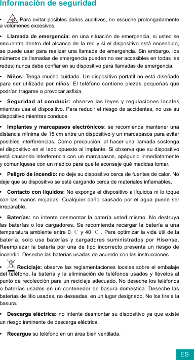 ESInformación de seguridad•  Para evitar posibles daños auditivos, no escuche prolongadamente a volúmenes excesivos. • Llamada de emergencia: en una situación de emergencia, si usted se encuentra dentro del alcance de la red y si el dispositivo está encendido, se puede usar para realizar una llamada de emergencia. Sin embargo, los números de llamadas de emergencia pueden no ser accesibles en todas las redes;nuncadebeconarensudispositivoparallamadasdeemergencia.• Niños:Tenga muchocuidado. Un dispositivoportátil noestádiseñadopara ser utilizado por niños. El teléfono contiene piezas pequeñas que podríantragarseoprovocarasxia.• Seguridad al conducir: observe las leyes y regulaciones locales mientras usa el dispositivo. Para reducir el riesgo de accidentes, no use su dispositivo mientras conduce.• Implantes y marcapasos electrónicos: se recomienda mantener una distancia mínima de 15 cm entre un dispositivo y un marcapasos para evitar posibles interferencias. Como precaución, al hacer una llamada sostenga el dispositivo en el lado opuesto al implante. Si observa que su dispositivo está causando interferencia con un marcapasos, apáguelo inmediatamente y comuníquese con un médico para que le aconseje qué medidas tomar.• Peligro de incendio: no deje su dispositivo cerca de fuentes de calor. No dejequesudispositivoseestécargandocercadematerialesinamables.• Contacto con líquidos: No exponga el dispositivo a líquidos ni lo toque con las manos mojadas. Cualquier daño causado por el agua puede ser irreparable.• Baterías: no intente desmontar la batería usted mismo. No destruya las baterías o los cargadores. Se recomienda recargar la batería a una temperatura ambiente entre 0 ℃ y 40 ℃. Para optimizar la vida útil de la  batería, solo use baterías y cargadores suministrados por Hisense. Reemplazar la batería por una de tipo incorrecto presenta un riesgo de incendio. Deseche las baterías usadas de acuerdo con las instrucciones.•  Reciclaje: observe las reglamentaciones locales sobre el embalaje del teléfono, la batería y la eliminación de teléfonos usados y llévelos al punto de recolección para un reciclaje adecuado. No deseche los teléfonos o baterías usados en un contenedor de basura doméstica. Deseche las baterías de litio usadas, no deseadas, en un lugar designado. No los tire a la basura.• Descarga eléctrica: no intente desmontar su dispositivo ya que existe un riesgo inminente de descarga eléctrica.• Recargue su teléfono en un área bien ventilada.