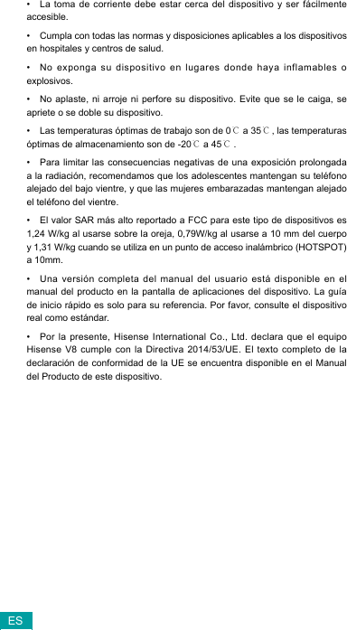 ES• La toma de corriente debe estar cerca del dispositivo y ser fácilmente accesible.• Cumpla con todas las normas y disposiciones aplicables a los dispositivos en hospitales y centros de salud. • No exponga su dispositivo en lugares donde haya inflamables o explosivos.• No aplaste, ni arroje ni perfore su dispositivo. Evite que se le caiga, se apriete o se doble su dispositivo.• Las temperaturas óptimas de trabajo son de 0℃ a 35℃, las temperaturas óptimas de almacenamiento son de -20℃ a 45℃.• Para limitar las consecuencias negativas de una exposición prolongada a la radiación, recomendamos que los adolescentes mantengan su teléfono alejado del bajo vientre, y que las mujeres embarazadas mantengan alejado el teléfono del vientre.• El valor SAR más alto reportado a FCC para este tipo de dispositivos es 1,24 W/kg al usarse sobre la oreja, 0,79W/kg al usarse a 10 mm del cuerpo y 1,31 W/kg cuando se utiliza en un punto de acceso inalámbrico (HOTSPOT) a 10mm.• Unaversión completadelmanual delusuario estádisponibleen elmanual del producto en la pantalla de aplicaciones del dispositivo. La guía de inicio rápido es solo para su referencia. Por favor, consulte el dispositivo real como estándar.• Por la presente, Hisense International Co., Ltd. declara que el equipo HisenseV8 cumpleconla Directiva2014/53/UE.El textocompletode ladeclaracióndeconformidaddelaUEse encuentradisponibleenelManualdel Producto de este dispositivo. 