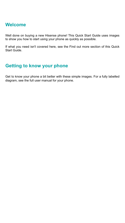 WelcomeWell done on buying a new Hisense phone! This Quick Start Guide uses images to show you how to start using your phone as quickly as possible. If what you need isn&apos;t covered here, see the Find out more section of this Quick Start Guide. Getting to know your phoneGet to know your phone a bit better with these simple images. For a fully labelled diagram, see the full user manual for your phone. 