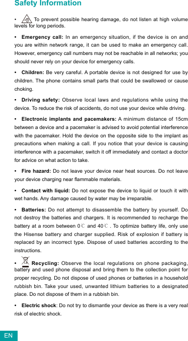 Safety Information•  To prevent possible hearing damage, do not listen at high volume levels for long periods. • Emergency call: In an emergency situation, if the device is on and you are within network range, it can be used to make an emergency call. However, emergency call numbers may not be reachable in all networks; you should never rely on your device for emergency calls.• Children: Be very careful. A portable device is not designed for use by children. The phone contains small parts that could be swallowed or cause choking.• Driving safety: Observe local laws and regulations while using the device. To reduce the risk of accidents, do not use your device while driving.• Electronic implants and pacemakers: A minimum distance of 15cm between a device and a pacemaker is advised to avoid potential interference with the pacemaker. Hold the device on the opposite side to the implant as precautions when making a call. If you notice that your device is causing interference with a pacemaker, switch it off immediately and contact a doctor for advice on what action to take.• Fire hazard: Do not leave your device near heat sources. Do not leave yourdevicechargingnearammablematerials.• Contact with liquid: Do not expose the device to liquid or touch it with wet hands. Any damage caused by water may be irreparable.• Batteries: Do not attempt to disassemble the battery by yourself. Do not destroy the batteries and chargers. It is recommended to recharge the battery at a room between 0℃ and 40℃. To optimize battery life, only use the Hisense battery and charger supplied. Risk of explosion if battery is replaced by an incorrect type. Dispose of used batteries according to the instructions.•  Recycling: Observe the local regulations on phone packaging, battery and used phone disposal and bring them to the collection point for proper recycling. Do not dispose of used phones or batteries in a household rubbish bin. Take your used, unwanted lithium batteries to a designated place. Do not dispose of them in a rubbish bin.• Electric shock: Do not try to dismantle your device as there is a very real risk of electric shock.EN