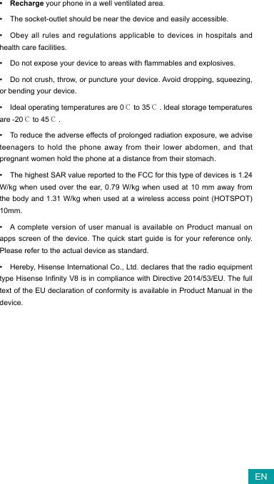 • Recharge your phone in a well ventilated area.• The socket-outlet should be near the device and easily accessible.• Obey all rules and regulations applicable to devices in hospitals and health care facilities. • Donotexposeyourdevicetoareaswithammablesandexplosives.• Do not crush, throw, or puncture your device. Avoid dropping, squeezing, or bending your device.• Ideal operating temperatures are 0℃ to 35℃. Ideal storage temperatures are -20℃ to 45℃.• To reduce the adverse effects of prolonged radiation exposure, we advise teenagers to hold the phone away from their lower abdomen, and that pregnant women hold the phone at a distance from their stomach.• The highest SAR value reported to the FCC for this type of devices is 1.24 W/kg when used over the ear, 0.79 W/kg when used at 10 mm away from the body and 1.31 W/kg when used at a wireless access point (HOTSPOT) 10mm.• A complete version of user manual is available on Product manual on apps screen of the device. The quick start guide is for your reference only. Please refer to the actual device as standard.• Hereby, Hisense International Co., Ltd.   declares that the radio equipment typeHisenseInnityV8isincompliancewithDirective2014/53/EU.ThefulltextoftheEUdeclarationofconformityisavailableinProductManualinthedevice.  EN