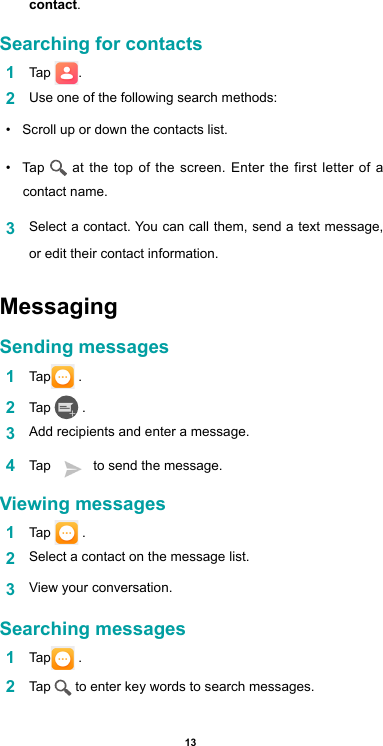 13contact.Searching for contacts1  Tap  .2  Use one of the following search methods:•  Scroll up or down the contacts list.•  Tap   at the top of the screen. Enter the first letter of a contact name. 3  Select a contact. You can call them, send a text message, or edit their contact information.Messaging Sending messages1  Tap  .2  Tap   .3  Add recipients and enter a message.4  Tap     to send the message. Viewing messages1  Tap   .2  Select a contact on the message list.3  View your conversation.Searching messages1  Tap  .2  Tap   to enter key words to search messages.