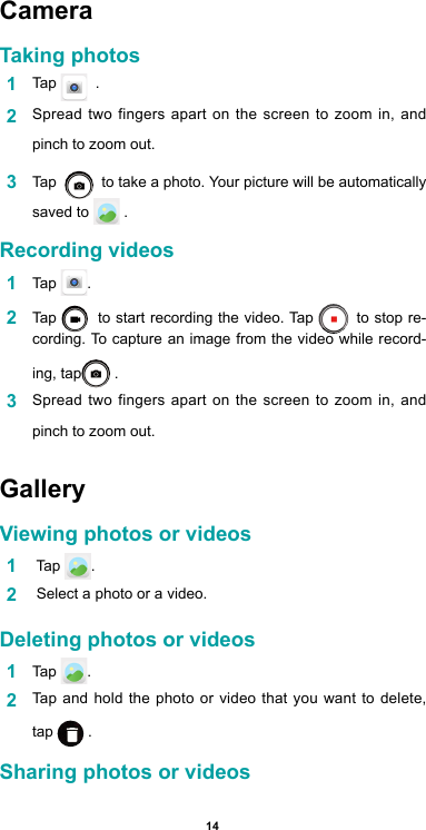 14Camera Taking photos1  Tap    .2  Spread two fingers apart on the screen to zoom in, and pinch to zoom out.3  Tap     to take a photo. Your picture will be automatically saved to   .Recording videos  1  Tap  .2  Tap    to start recording the video. Tap   to stop re-cording. To capture an image from the video while record-ing, tap  .3  Spread two fingers apart on the screen to zoom in, and pinch to zoom out.GalleryViewing photos or videos1   Tap  .2   Select a photo or a video.Deleting photos or videos1  Tap  . 2  Tap and hold the photo or video that you want to delete, tap   .Sharing photos or videos