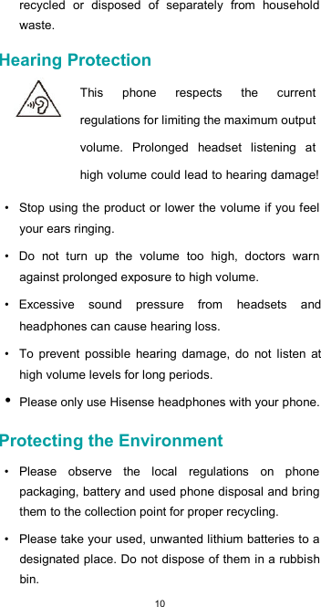  10 recycled  or  disposed  of  separately  from  household waste.  Hearing Protection  This  phone  respects  the  current regulations for limiting the maximum output volume.  Prolonged  headset  listening  at high volume could lead to hearing damage!  •  Stop  using the product or lower the volume if you feel your ears ringing.  •  Do  not  turn  up  the  volume  too  high,  doctors  warn against prolonged exposure to high volume.  •  Excessive  sound  pressure  from  headsets  and headphones can cause hearing loss.  •  To  prevent  possible  hearing  damage,  do  not  listen  at high volume levels for long periods. • Please only use Hisense headphones with your phone.  Protecting the Environment  •  Please  observe  the  local  regulations  on  phone packaging, battery and used phone disposal and bring them to the collection point for proper recycling.  •  Please take your used, unwanted lithium batteries to a designated place. Do not dispose of them in a rubbish bin.