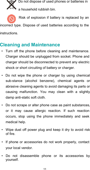  11 Do not dispose of used phones or batteries in a household rubbish bin. Risk  of explosion if battery is replaced  by an incorrect type. Dispose of used batteries according to the instructions.  Cleaning and Maintenance  •  Turn off the phone  before  cleaning  and  maintenance. Charger should be unplugged from socket. Phone and charger should be disconnected to prevent any electric shock or short circuiting of battery or charger.  •  Do  not  wipe  the  phone  or  charger  by  using  chemical sub-stance  (alcohol  benzene),  chemical  agents  or abrasive cleaning agents to avoid damaging its parts or causing  malfunction.  You  may  clean  with  a  slightly damp anti-static soft cloth.  •  Do not scrape or alter phone case as paint substances, or  it  may  cause  allergic  reaction.  If  such  reaction occurs,  stop  using  the  phone  immediately  and  seek medical help.  •  Wipe  dust off power plug and keep it  dry to avoid risk of fire.  •  If  phone  or accessories  do  not work  properly,  contact your local vendor.  •  Do  not  disassemble  phone  or  its  accessories  by yourself. 