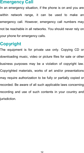  12  Emergency Call  In an emergency situation, if the phone is on and you are within  network  range,  it  can  be  used  to  make  an emergency  call.  However,  emergency  call  numbers  may not be reachable in all networks. You should never rely on your phone for emergency calls.  Copyright  The  equipment  is  for  private  use  only.  Copying  CD  or downloading  music, video or picture  files for sale or other business  purposes  may  be  a  violation  of  copyright  law. Copyrighted  materials,  works  of  art  and/or  presentations may require authorization to be fully  or partially copied or recorded. Be aware of all such applicable laws concerning recording  and  use  of  such  contents  in  your  country  and jurisdiction.          