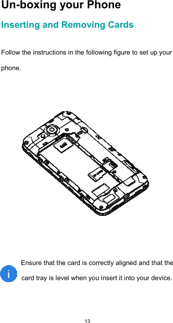  13 Un-boxing your Phone  Inserting and Removing Cards   Follow the instructions in the following figure to set up your phone.    Ensure that the card is correctly aligned and that the  card tray is level when you insert it into your device.   