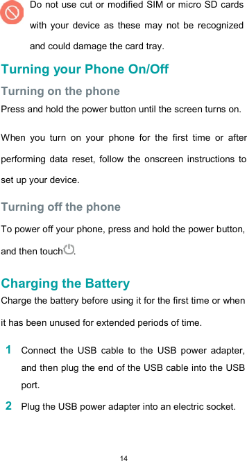  14 Do not use cut or modified SIM or micro SD cards with  your  device  as  these  may  not  be  recognized and could damage the card tray. Turning your Phone On/Off  Turning on the phone  Press and hold the power button until the screen turns on.  When  you  turn  on  your  phone  for  the  first  time  or  after performing  data  reset,  follow  the  onscreen  instructions  to set up your device.  Turning off the phone  To power off your phone, press and hold the power button, and then touch .  Charging the Battery  Charge the battery before using it for the first time or when it has been unused for extended periods of time.  1 Connect  the  USB  cable  to  the  USB  power  adapter, and then plug the end of the USB cable into the USB port.  2 Plug the USB power adapter into an electric socket.  