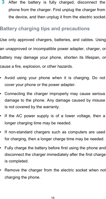  15 3 After  the  battery  is  fully  charged,  disconnect  the phone from the charger. First unplug the charger from the device, and then unplug it from the electric socket.  Battery charging tips and precautions  Use only approved chargers, batteries, and cables. Using an unapproved or incompatible power adapter, charger, or battery  may  damage  your  phone,  shorten  its  lifespan,  or cause a fire, explosion, or other hazards.  •  Avoid  using  your  phone  when  it  is  charging.  Do  not cover your phone or the power adapter.  •  Connecting  the  charger  improperly  may  cause  serious damage to the phone. Any damage caused by misuse is not covered by the warranty.  •  If  the  AC  power  supply  is  of  a  lower  voltage,  then  a longer charging time may be needed.  •  If  non-standard  chargers  such  as  computers  are  used for charging, then a longer charge time may be needed.  •  Fully charge the battery before first using the phone and disconnect the charger immediately after the first charge is completed.  •  Remove  the  charger  from  the electric  socket  when  not charging the phone.  