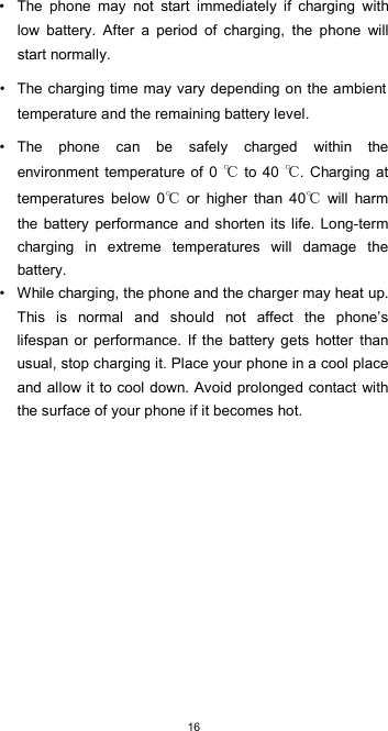  16 •  The  phone  may  not  start  immediately  if  charging  with low  battery.  After  a  period  of  charging,  the  phone  will start normally.  •  The charging time may vary depending on the ambient temperature and the remaining battery level.  •  The  phone  can  be  safely  charged  within  the environment  temperature  of  0   to 40  . Charging at temperatures  below  0   or  higher  than  40   will  harm the battery performance  and shorten its life. Long-term charging  in  extreme  temperatures  will  damage  the battery. •  While charging, the phone and the charger may heat up. This  is  normal  and  should  not  affect  the  phone’s lifespan  or  performance.  If  the  battery  gets  hotter than usual, stop charging it. Place your phone in a cool place and allow it to cool down. Avoid prolonged contact with the surface of your phone if it becomes hot.             