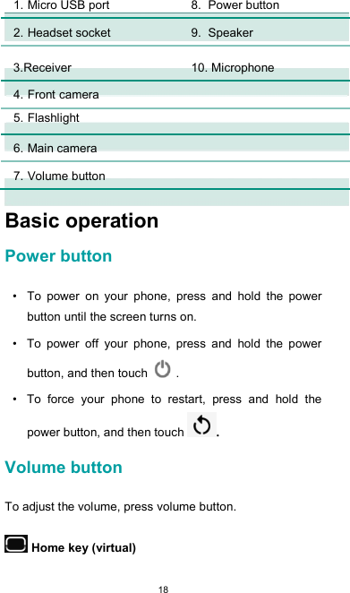  18 1. Micro USB port  8. Power button        2. Headset socket  9. Speaker      3. Receiver  10. Microphone        4. Front camera          5. Flashlight          6. Main camera          7. Volume button           Basic operation  Power button  •  To  power  on  your  phone,  press  and  hold  the  power button until the screen turns on.  •  To  power  off  your  phone,  press  and  hold  the  power button, and then touch   .  •  To  force  your  phone  to  restart,  press  and  hold  the power button, and then touch .   Volume button  To adjust the volume, press volume button.   Home key (virtual)  