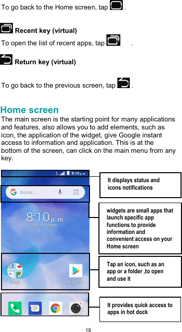  19 To go back to the Home screen, tap   .   Recent key (virtual) To open the list of recent apps, tap        .   Return key (virtual)  To go back to the previous screen, tap   .  Home screen The main screen is the starting point for many applications and features, also allows you to add elements, such as icon, the application of the widget, give Google instant access to information and application. This is at the bottom of the screen, can click on the main menu from any key.   It displays status and icons notifications  widgets are small apps that launch specific app functions to provide information and convenient access on your Home screen  Tap an icon, such as an app or a folder ,to open and use it  It provides quick access to apps in hot dock 