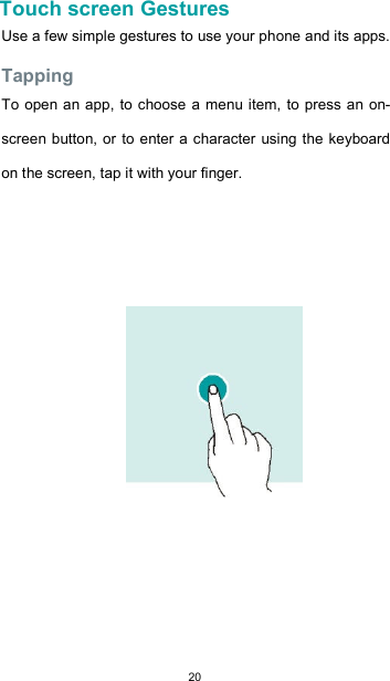  20    Touch screen Gestures  Use a few simple gestures to use your phone and its apps.  Tapping  To open an app, to  choose a menu item, to press an on-screen button, or  to enter a character using the keyboard on the screen, tap it with your finger.                   