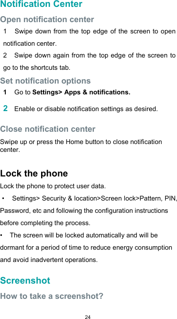  24Notification Center  Open notification center  1    Swipe  down  from  the top edge of the screen to  open notification center. 2    Swipe down again from the top edge  of the screen to go to the shortcuts tab. Set notification options  1  Go to Settings&gt; Apps &amp; notifications.  2 Enable or disable notification settings as desired.  Close notification center  Swipe up or press the Home button to close notification center.  Lock the phone Lock the phone to protect user data.  •    Settings&gt; Security &amp; location&gt;Screen lock&gt;Pattern, PIN, Password, etc and following the configuration instructions before completing the process. •    The screen will be locked automatically and will be dormant for a period of time to reduce energy consumption and avoid inadvertent operations.  Screenshot  How to take a screenshot?  