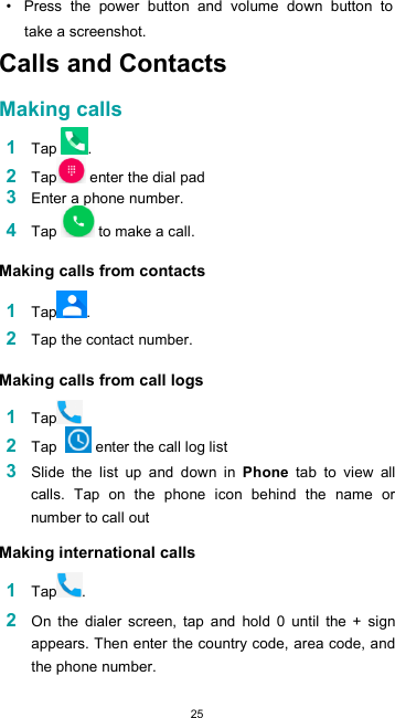  25•  Press  the  power  button  and  volume  down  button  to take a screenshot. Calls and Contacts  Making calls  1 Tap  . 2 Tap  enter the dial pad 3 Enter a phone number. 4 Tap   to make a call.  Making calls from contacts  1 Tap .  2 Tap the contact number.  Making calls from call logs  1 Tap 2 Tap    enter the call log list 3 Slide  the  list  up  and  down  in  Phone  tab  to  view  all calls.  Tap  on  the  phone  icon  behind  the  name  or number to call out  Making international calls  1 Tap .  2 On  the  dialer  screen,  tap  and  hold  0  until  the  +  sign appears. Then enter the country code, area code, and the phone number.  