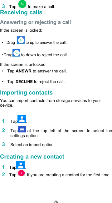  263 Tap   to make a call. Receiving calls  Answering or rejecting a call  If the screen is locked:  • Drag    to up to answer the call.  •Drag  to down to reject the call.  If the screen is unlocked:  •  Tap ANSWR to answer the call.  •  Tap DECLINE to reject the call.  Importing contacts  You can import contacts from storage services to your device.  1 Tap .  2 Tap  at  the  top  left  of  the  screen  to  select  the settings option.  3 Select an import option.  Creating a new contact  1 Tap . 2 Tap  . If you are creating a contact for the first time .  