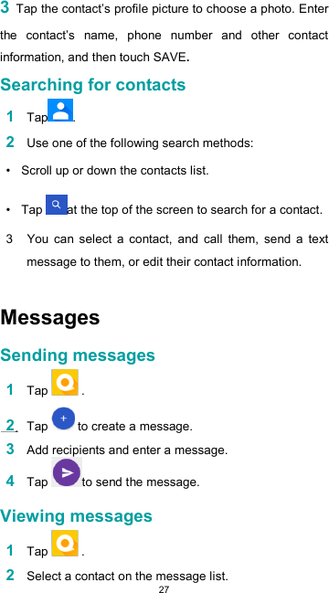  273 Tap the contact’s profile picture to choose a photo. Enter the  contact’s  name,  phone  number  and  other  contact information, and then touch SAVE.  Searching for contacts  1 Tap .  2 Use one of the following search methods:  •  Scroll up or down the contacts list.  •  Tap  at the top of the screen to search for a contact.  3  You  can select  a  contact,  and  call  them,  send  a  text message to them, or edit their contact information.   Messages  Sending messages  1 Tap   .  2 Tap   to create a message.  3 Add recipients and enter a message. 4 Tap  to send the message.  Viewing messages  1 Tap   .  2 Select a contact on the message list. 