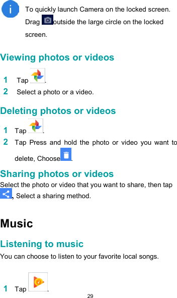  29   To quickly launch Camera on the locked screen. Drag  outside the large circle on the locked screen.  Viewing photos or videos  1 Tap  .  2 Select a photo or a video.  Deleting photos or videos  1 Tap  .  2 Tap  Press  and  hold  the  photo  or  video  you  want  to delete, Choose .  Sharing photos or videos  Select the photo or video that you want to share, then tap , Select a sharing method.   Music  Listening to music  You can choose to listen to your favorite local songs.  1 Tap  . 