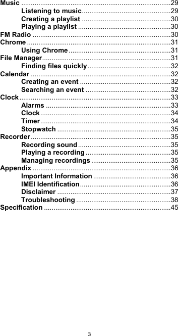  3Music ............................................................................... 29 Listening to music ............................................... 29 Creating a playlist ............................................... 30 Playing a playlist ................................................. 30 FM Radio ......................................................................... 30 Chrome ............................................................................ 31 Using Chrome ...................................................... 31 File Manager .................................................................... 31 Finding files quickly ............................................ 32 Calendar .......................................................................... 32 Creating an event ................................................ 32 Searching an event ............................................. 32 Clock ................................................................................ 33 Alarms .................................................................. 33 Clock ..................................................................... 34 Timer ..................................................................... 34 Stopwatch ............................................................ 35 Recorder .......................................................................... 35 Recording sound ................................................. 35 Playing a recording ............................................. 35 Managing recordings .......................................... 35 Appendix ......................................................................... 36 Important Information ......................................... 36 IMEI Identification ................................................ 36 Disclaimer ............................................................ 37 Troubleshooting .................................................. 38 Specification ................................................................... 45          