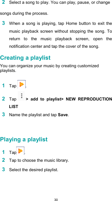  30 2 Select a song to play. You can play, pause, or change  songs during the process.  3 When  a  song  is  playing,  tap  Home  button  to  exit  the music  playback  screen without stopping  the  song.  To return  to  the  music  playback  screen,  open  the notification center and tap the cover of the song.  Creating a playlist  You can organize your music by creating customized playlists.  1 Tap  .  2 Tap   &gt;  add  to  playlist&gt;  NEW  REPRODUCTION LIST 3 Name the playlist and tap Save.    Playing a playlist  1 Tap .  2 Tap to choose the music library.  3 Select the desired playlist.    