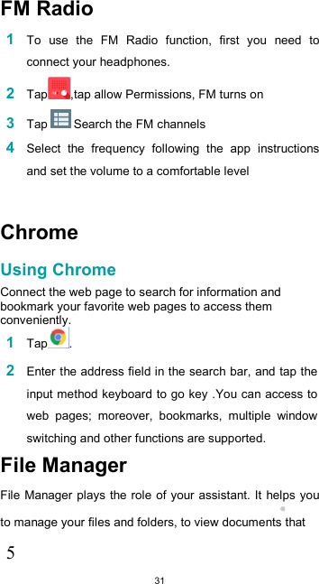  31  FM Radio  1 To  use  the  FM  Radio  function,  first  you  need  to connect your headphones. 2 Tap ,tap allow Permissions, FM turns on 3 Tap   Search the FM channels 4 Select  the  frequency  following  the  app  instructions and set the volume to a comfortable level  Chrome  Using Chrome  Connect the web page to search for information and bookmark your favorite web pages to access them conveniently. 1 Tap .  2 Enter the address field in the search bar, and tap the input method keyboard to go key .You can access to web  pages;  moreover,  bookmarks,  multiple  window switching and other functions are supported. File Manager  File Manager plays the role of your assistant. It  helps you to manage your files and folders, to view documents that  5 