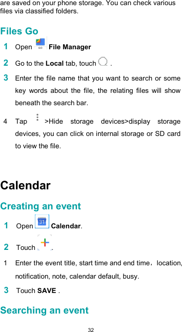  32  are saved on your phone storage. You can check various files via classified folders.  Files Go 1 Open   File Manager  2 Go to the Local tab, touch   .  3 Enter the file name that you want to search or some key  words  about  the  file,  the  relating  files  will  show beneath the search bar. 4  Tap  &gt;Hide  storage  devices&gt;display  storage devices, you can click on internal storage or SD card to view the file.    Calendar  Creating an event  1 Open   Calendar.  2 Touch  .  1  Enter the event title, start time and end time location, notification, note, calendar default, busy.  3 Touch SAVE .  Searching an event  