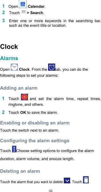  33 1 Open   Calendar. 2 Touch &gt; Search.  3 Enter  one  or  more  keywords  in  the  searching  bar, such as the event title or location.   Clock  Alarms  Open   Clock. From the  tab, you can do the following steps to set your alarms:  Adding an alarm  1 Touch   and  set  the  alarm  time,  repeat  times, ringtone, and others.  2 Touch OK to save the alarm.  Enabling or disabling an alarm  Touch the switch next to an alarm.  Configuring the alarm settings  Touch  Choose setting options to configure the alarm duration, alarm volume, and snooze length.  Deleting an alarm  Touch the alarm that you want to delete  . Touch  . 