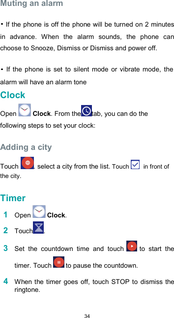  34  Muting an alarm    If the phone is off the phone will be turned on 2 minutes in  advance.  When  the  alarm  sounds,  the  phone  can choose to Snooze, Dismiss or Dismiss and power off.    If  the  phone is  set  to  silent  mode  or  vibrate  mode,  the alarm will have an alarm tone Clock  Open   Clock. From the tab, you can do the following steps to set your clock:  Adding a city  Touch  . select a city from the list. Touch   in front of the city.  Timer  1 Open   Clock.  2 Touch .  3 Set  the  countdown  time  and  touch   to  start  the timer. Touch   to pause the countdown.  4 When the timer goes off, touch STOP to dismiss  the ringtone.  