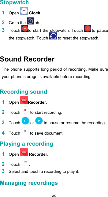  35  Stopwatch  1 Open   Clock.  2 Go to the  tab. 3 Touch  to  start the stopwatch. Touch   to pause the stopwatch. Touch   to reset the stopwatch.        Sound Recorder  The phone supports long period of recording. Make sure your phone storage is available before recording.  Recording sound  1 Open  Recorder.  2 Touch   to start recording.  3 Touch   or   to pause or resume the recording.  4 Touch   to save document  Playing a recording  1 Open   Recorder.  2 Touch  .  3 Select and touch a recording to play it.  Managing recordings  