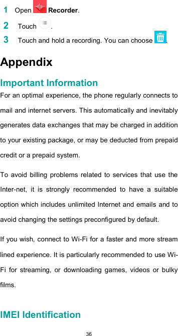  36 1 Open   Recorder.  2    Touch  . 3    Touch and hold a recording. You can choose  .  Appendix  Important Information  For an optimal experience, the phone regularly connects to mail and internet servers. This automatically and inevitably generates data exchanges that may be charged in addition to your existing package, or may be deducted from prepaid credit or a prepaid system.  To  avoid  billing problems  related  to  services that  use  the Inter-net,  it  is  strongly  recommended  to  have  a  suitable option which includes unlimited Internet and emails and to avoid changing the settings preconfigured by default.  If you wish, connect to Wi-Fi for a faster and more stream lined experience. It is particularly recommended to use Wi-Fi  for  streaming,  or  downloading  games,  videos  or  bulky films.   IMEI Identification  