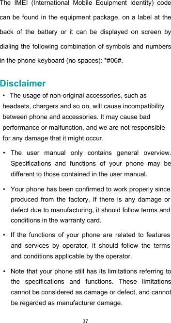  37 The  IMEI  (International  Mobile  Equipment  Identity)  code can be found in the equipment package, on a  label  at the back  of  the  battery  or  it  can  be  displayed  on  screen  by dialing the  following combination of symbols and numbers in the phone keyboard (no spaces): *#06#.  Disclaimer  • The usage of non-original accessories, such as headsets, chargers and so on, will cause incompatibility between phone and accessories. It may cause bad performance or malfunction, and we are not responsible for any damage that it might occur.  •  The  user  manual  only  contains  general  overview. Specifications  and  functions  of  your  phone  may  be different to those contained in the user manual.  •  Your phone has been confirmed to work properly since produced  from  the  factory.  If  there  is  any  damage  or defect due to manufacturing, it should follow terms and conditions in the warranty card.  •  If  the  functions  of  your  phone  are  related  to  features and  services  by  operator,  it  should  follow  the  terms and conditions applicable by the operator.  •  Note that your phone still has its limitations referring to the  specifications  and  functions.  These  limitations cannot be considered as damage or defect, and cannot be regarded as manufacturer damage.  