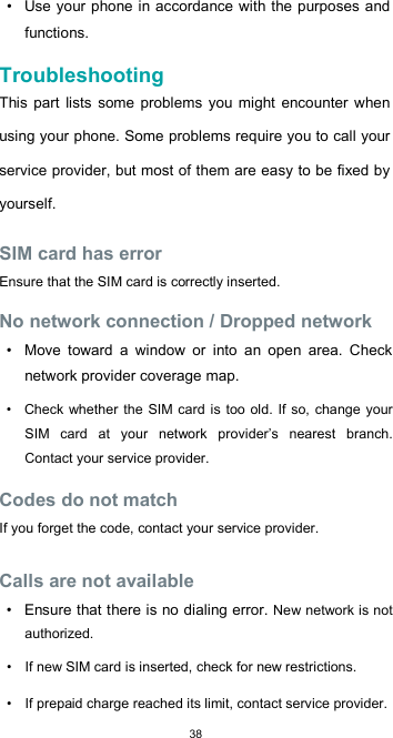  38 •  Use  your phone in accordance with the purposes  and functions.  Troubleshooting  This  part  lists  some  problems you might encounter when using your phone. Some problems require you to call your service provider, but most of them are easy to be fixed by yourself.  SIM card has error  Ensure that the SIM card is correctly inserted.  No network connection / Dropped network  •  Move  toward  a  window  or  into  an  open  area.  Check network provider coverage map.  •  Check whether  the SIM  card is too old.  If so, change your SIM  card  at  your  network  provider’s  nearest  branch. Contact your service provider.  Codes do not match  If you forget the code, contact your service provider.  Calls are not available  •  Ensure that there is no dialing error. New network is not authorized.  •  If new SIM card is inserted, check for new restrictions.  •  If prepaid charge reached its limit, contact service provider. 