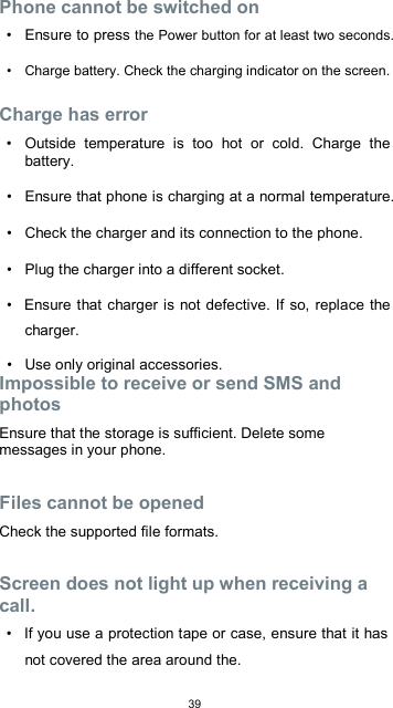  39  Phone cannot be switched on  •  Ensure to press the Power button for at least two seconds.  •  Charge battery. Check the charging indicator on the screen.  Charge has error  •  Outside  temperature  is  too  hot  or  cold.  Charge  the battery.  •  Ensure that phone is charging at a normal temperature.  •  Check the charger and its connection to the phone.  •  Plug the charger into a different socket.  •  Ensure that charger is not defective. If so, replace the charger.  •  Use only original accessories. Impossible to receive or send SMS and photos  Ensure that the storage is sufficient. Delete some messages in your phone.  Files cannot be opened  Check the supported file formats.  Screen does not light up when receiving a call.  •  If you use a protection tape or case, ensure that it has not covered the area around the.  