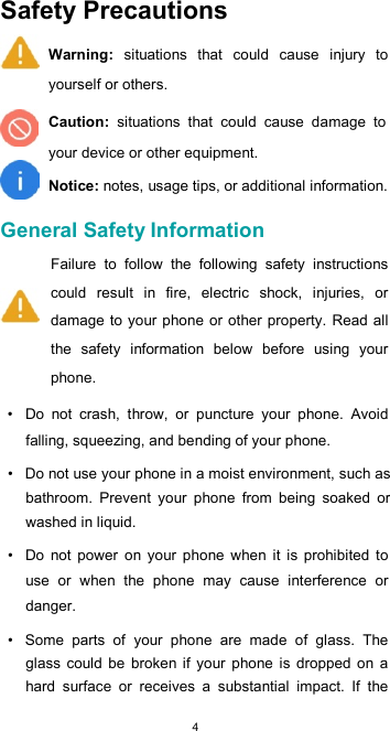  4Safety Precautions  Warning:  situations  that  could  cause  injury  to yourself or others.  Caution:  situations  that  could  cause  damage  to your device or other equipment.  Notice: notes, usage tips, or additional information.  General Safety Information  Failure  to  follow  the  following  safety  instructions could  result  in  fire,  electric  shock,  injuries,  or damage to  your phone or  other property. Read all the  safety  information  below  before  using  your phone.  •  Do  not  crash,  throw,  or  puncture  your  phone.  Avoid falling, squeezing, and bending of your phone.  •  Do not use your phone in a moist environment, such as bathroom.  Prevent  your  phone  from  being  soaked  or washed in liquid.  •  Do  not  power  on  your  phone  when  it  is  prohibited  to use  or  when  the  phone  may  cause  interference  or danger.  •  Some  parts  of  your  phone  are  made  of  glass.  The glass  could  be  broken if  your  phone  is  dropped  on  a hard  surface  or  receives  a  substantial  impact.  If  the 