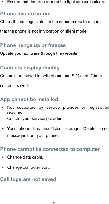  40 •  Ensure that the area around the light sensor is clean.  Phone has no sound  Check the settings status in the sound menu to ensure that the phone is not in vibration or silent mode.  Phone hangs up or freezes  Update your software through the website.  Contacts display doubly  Contacts are saved in both phone and SIM card. Check contacts saved.  App cannot be installed  •  Not  supported  by  service  provider  or  registration required.  Contact your service provider.  •  Your  phone  has  insufficient  storage.  Delete  some messages from your phone.  Phone cannot be connected to computer  •  Change data cable.  •  Change computer port.  Call logs are not saved  