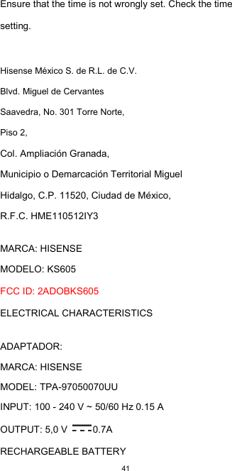  41 Ensure that the time is not wrongly set. Check the time setting.  Hisense México S. de R.L. de C.V. Blvd. Miguel de Cervantes Saavedra, No. 301 Torre Norte, Piso 2, Col. Ampliación Granada,  Municipio o Demarcación Territorial Miguel Hidalgo, C.P. 11520, Ciudad de México,  R.F.C. HME110512IY3  MARCA: HISENSE  MODELO: KS605  FCC ID: 2ADOBKS605  ELECTRICAL CHARACTERISTICS    ADAPTADOR:  MARCA: HISENSE  MODEL: TPA-97050070UU  INPUT: 100 - 240 V ~ 50/60 Hz 0.15 A  OUTPUT: 5,0 V  0.7A  RECHARGEABLE BATTERY 