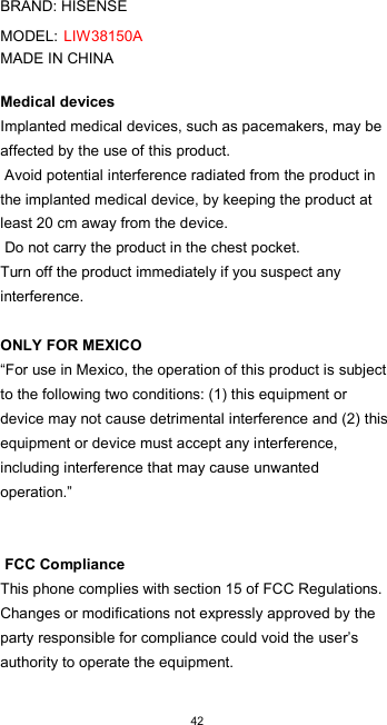  42  BRAND: HISENSE  MODEL: LIW38150A MADE IN CHINA  Medical devices  Implanted medical devices, such as pacemakers, may be affected by the use of this product.  Avoid potential interference radiated from the product in the implanted medical device, by keeping the product at least 20 cm away from the device.  Do not carry the product in the chest pocket.  Turn off the product immediately if you suspect any interference.   ONLY FOR MEXICO  “For use in Mexico, the operation of this product is subject to the following two conditions: (1) this equipment or device may not cause detrimental interference and (2) this equipment or device must accept any interference, including interference that may cause unwanted operation.”    FCC Compliance  This phone complies with section 15 of FCC Regulations. Changes or modifications not expressly approved by the party responsible for compliance could void the user’s authority to operate the equipment.  