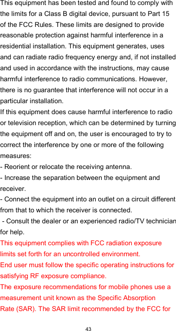  43 This equipment has been tested and found to comply with the limits for a Class B digital device, pursuant to Part 15 of the FCC Rules. These limits are designed to provide reasonable protection against harmful interference in a residential installation. This equipment generates, uses and can radiate radio frequency energy and, if not installed and used in accordance with the instructions, may cause harmful interference to radio communications. However, there is no guarantee that interference will not occur in a particular installation.  If this equipment does cause harmful interference to radio or television reception, which can be determined by turning the equipment off and on, the user is encouraged to try to correct the interference by one or more of the following measures:  - Reorient or relocate the receiving antenna. - Increase the separation between the equipment and receiver.  - Connect the equipment into an outlet on a circuit different from that to which the receiver is connected.  - Consult the dealer or an experienced radio/TV technician for help.  This equipment complies with FCC radiation exposure limits set forth for an uncontrolled environment.  End user must follow the specific operating instructions for satisfying RF exposure compliance.  The exposure recommendations for mobile phones use a measurement unit known as the Specific Absorption  Rate (SAR). The SAR limit recommended by the FCC for 