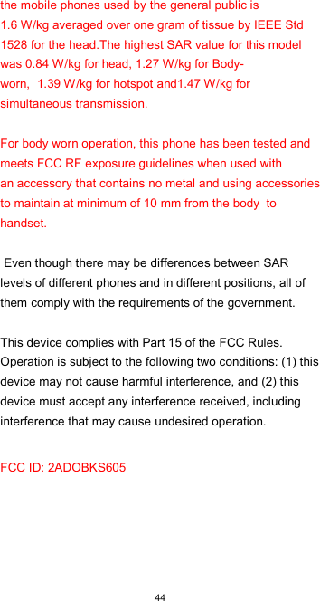  44 the mobile phones used by the general public is  1.6 W/kg averaged over one gram of tissue by IEEE Std 1528 for the head.The highest SAR value for this model  was 0.84 W/kg for head, 1.27 W/kg for Body-worn,  1.39 W/kg for hotspot and1.47 W/kg for simultaneous transmission.   For body worn operation, this phone has been tested and meets FCC RF exposure guidelines when used with  an accessory that contains no metal and using accessories to maintain at minimum of 10 mm from the body  to handset.   Even though there may be differences between SAR levels of different phones and in different positions, all of them comply with the requirements of the government.   This device complies with Part 15 of the FCC Rules. Operation is subject to the following two conditions: (1) this device may not cause harmful interference, and (2) this device must accept any interference received, including interference that may cause undesired operation. FCC ID: 2ADOBKS605    