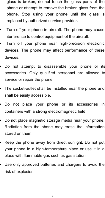  5glass  is  broken,  do  not  touch  the  glass  parts  of  the phone or attempt to remove the broken glass from the phone.  Stop  using  your  phone  until  the  glass  is replaced by authorized service provider.  •  Turn off your phone in aircraft. The phone may cause interference to control equipment of the aircraft. •  Turn  off  your  phone  near  high-precision  electronic devices.  The  phone  may  affect  performance  of  these devices.  •  Do  not  attempt  to  disassemble  your  phone  or  its accessories.  Only  qualified  personnel  are  allowed  to service or repair the phone.  •  The socket-outlet shall be installed near the phone and shall be easily accessible.  •  Do  not  place  your  phone  or  its  accessories  in containers with a strong electromagnetic field.  •  Do not place magnetic storage media near your phone. Radiation  from  the  phone  may  erase  the  information stored on them.  •  Keep  the  phone  away  from  direct  sunlight.  Do  not  put your  phone  in  a  high-temperature  place  or  use  it  in  a place with flammable gas such as gas station.  •  Use only approved  batteries  and chargers to avoid the risk of explosion.  