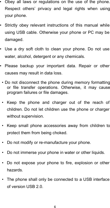  6•  Obey  all  laws  or  regulations  on  the  use  of  the  phone. Respect  others’  privacy  and  legal  rights  when  using your phone.  •  Strictly  obey  relevant  instructions  of  this  manual  while using USB cable. Otherwise your phone or PC may be damaged.  •  Use  a  dry  soft  cloth  to  clean  your  phone.  Do  not  use water, alcohol, detergent or any chemicals.  •  Please  backup  your  important  data.  Repair  or  other causes may result in data loss.  • Do not disconnect the phone during memory formatting or  file  transfer  operations.  Otherwise,  it  may  cause program failures or file damages.  •  Keep  the  phone  and  charger  out  of  the  reach  of children. Do  not let children use the phone or charger without supervision.  •  Keep  small  phone  accessories  away  from  children  to protect them from being choked.  •  Do not modify or re-manufacture your phone.  •  Do not immerse your phone in water or other liquids.  •  Do  not  expose  your  phone  to  fire,  explosion  or  other hazards.  •  The phone shall only be connected to a USB interface of version USB 2.0.  