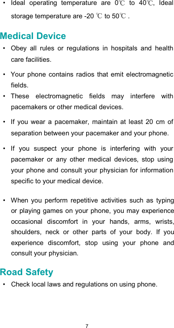  7•  Ideal  operating  temperature  are  0   to  40 ,  Ideal storage temperature are -20   to 50  .  Medical Device  •  Obey  all  rules  or  regulations  in  hospitals  and  health care facilities.  •  Your  phone  contains radios  that emit  electromagnetic fields.  •  These  electromagnetic  fields  may  interfere  with pacemakers or other medical devices.  •  If  you  wear  a  pacemaker,  maintain  at  least  20  cm  of separation between your pacemaker and your phone.  •  If  you  suspect  your  phone  is  interfering  with  your pacemaker  or  any  other  medical  devices,  stop  using your phone and consult your physician for information specific to your medical device.  •  When  you  perform  repetitive  activities  such  as  typing or playing games on your phone, you may experience occasional  discomfort  in  your  hands,  arms,  wrists, shoulders,  neck  or  other  parts  of  your  body.  If  you experience  discomfort,  stop  using  your  phone  and consult your physician.  Road Safety  •  Check local laws and regulations on using phone.  