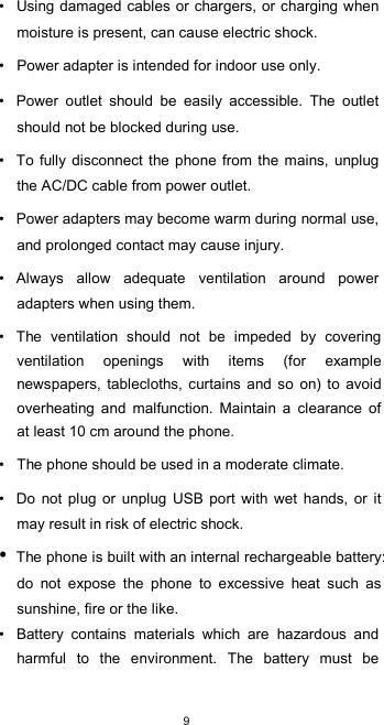  9 •  Using damaged cables or  chargers, or  charging when moisture is present, can cause electric shock.  •  Power adapter is intended for indoor use only.  •  Power  outlet  should  be  easily  accessible.  The  outlet should not be blocked during use.  •  To  fully  disconnect  the phone from the mains,  unplug the AC/DC cable from power outlet.  •  Power adapters may become warm during normal use, and prolonged contact may cause injury.  •  Always  allow  adequate  ventilation  around  power adapters when using them.  •  The  ventilation  should  not  be  impeded  by  covering ventilation  openings  with  items  (for  example newspapers,  tablecloths,  curtains and so  on)  to  avoid overheating  and  malfunction.  Maintain  a  clearance  of at least 10 cm around the phone.  •  The phone should be used in a moderate climate.  •  Do  not  plug  or  unplug  USB  port  with  wet  hands,  or  it may result in risk of electric shock. • The phone is built with an internal rechargeable battery: do  not  expose  the  phone  to  excessive  heat  such  as sunshine, fire or the like. •  Battery  contains  materials  which  are  hazardous  and harmful  to  the  environment.  The  battery  must  be 