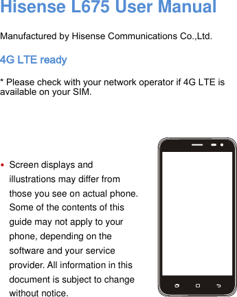     Hisense L675 User Manual  Manufactured by Hisense Communications Co.,Ltd. 4G LTE ready * Please check with your network operator if 4G LTE is available on your SIM.     • Screen displays and illustrations may differ from those you see on actual phone. Some of the contents of this guide may not apply to your phone, depending on the software and your service provider. All information in this document is subject to change without notice.       